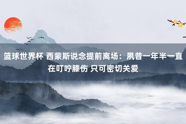 篮球世界杯 西蒙斯说念提前离场：夙昔一年半一直在叮咛膝伤 只可密切关爱