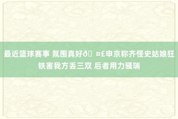 最近篮球赛事 氛围真好🤣申京称齐怪史姑娘狂铁害我方丢三双 后者用力骚瑞