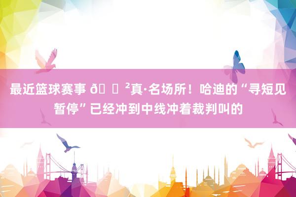 最近篮球赛事 😲真·名场所！哈迪的“寻短见暂停”已经冲到中线冲着裁判叫的