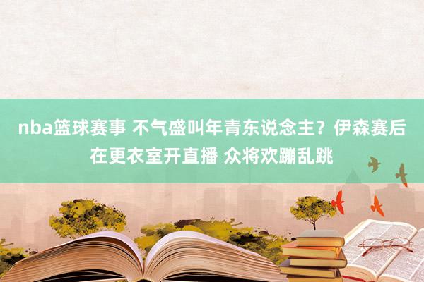 nba篮球赛事 不气盛叫年青东说念主？伊森赛后在更衣室开直播 众将欢蹦乱跳