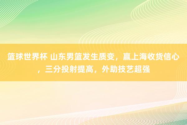 篮球世界杯 山东男篮发生质变，赢上海收货信心，三分投射提高，外助技艺超强