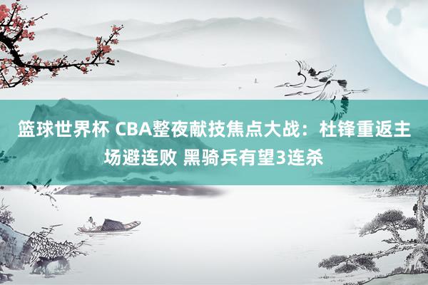 篮球世界杯 CBA整夜献技焦点大战：杜锋重返主场避连败 黑骑兵有望3连杀