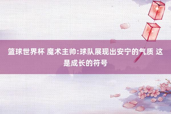 篮球世界杯 魔术主帅:球队展现出安宁的气质 这是成长的符号