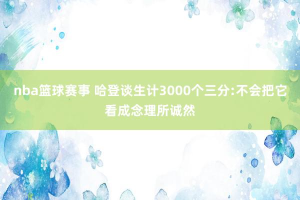 nba篮球赛事 哈登谈生计3000个三分:不会把它看成念理所诚然