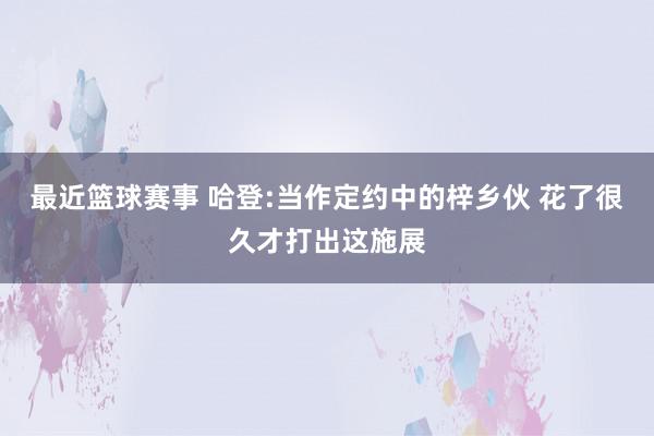 最近篮球赛事 哈登:当作定约中的梓乡伙 花了很久才打出这施展