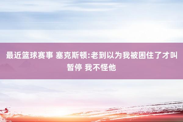 最近篮球赛事 塞克斯顿:老到以为我被困住了才叫暂停 我不怪他