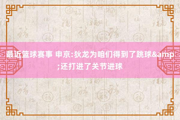 最近篮球赛事 申京:狄龙为咱们得到了跳球&还打进了关节进球