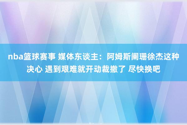 nba篮球赛事 媒体东谈主：阿姆斯阑珊徐杰这种决心 遇到艰难就开动裁撤了 尽快换吧