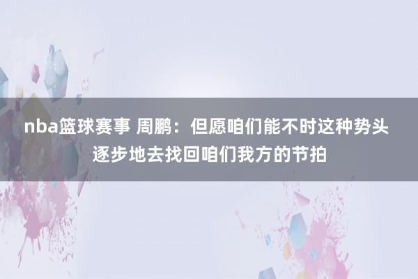 nba篮球赛事 周鹏：但愿咱们能不时这种势头 逐步地去找回咱们我方的节拍