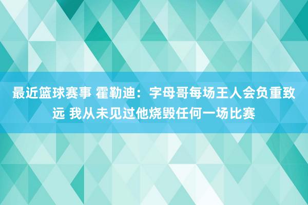 最近篮球赛事 霍勒迪：字母哥每场王人会负重致远 我从未见过他烧毁任何一场比赛