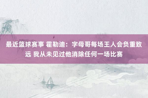 最近篮球赛事 霍勒迪：字母哥每场王人会负重致远 我从未见过他消除任何一场比赛