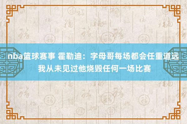 nba篮球赛事 霍勒迪：字母哥每场都会任重道远 我从未见过他烧毁任何一场比赛