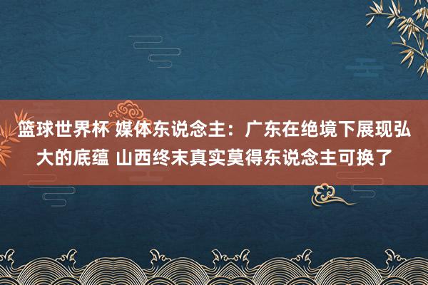 篮球世界杯 媒体东说念主：广东在绝境下展现弘大的底蕴 山西终末真实莫得东说念主可换了