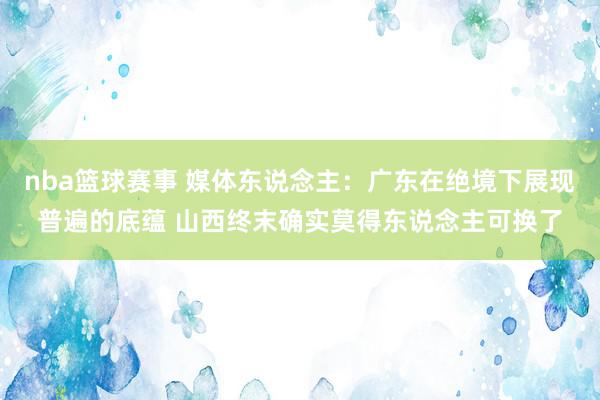 nba篮球赛事 媒体东说念主：广东在绝境下展现普遍的底蕴 山西终末确实莫得东说念主可换了