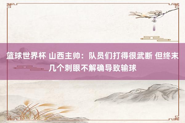 篮球世界杯 山西主帅：队员们打得很武断 但终末几个刺眼不解确导致输球