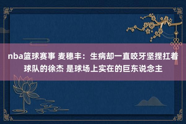 nba篮球赛事 麦穗丰：生病却一直咬牙坚捏扛着球队的徐杰 是球场上实在的巨东说念主