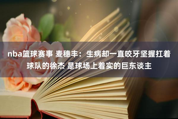 nba篮球赛事 麦穗丰：生病却一直咬牙坚握扛着球队的徐杰 是球场上着实的巨东谈主