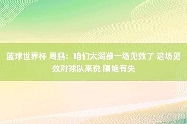 篮球世界杯 周鹏：咱们太渴慕一场见效了 这场见效对球队来说 隔绝有失