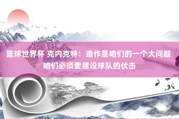 篮球世界杯 克内克特：造作是咱们的一个大问题 咱们必须要建设球队的伏击