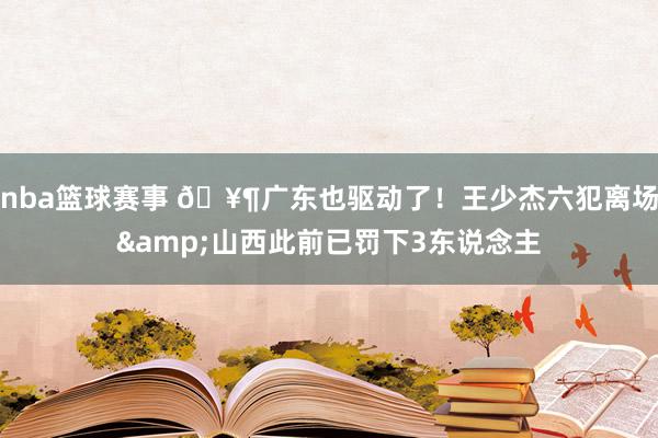 nba篮球赛事 🥶广东也驱动了！王少杰六犯离场&山西此前已罚下3东说念主