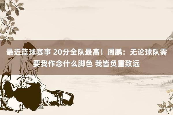 最近篮球赛事 20分全队最高！周鹏：无论球队需要我作念什么脚色 我皆负重致远