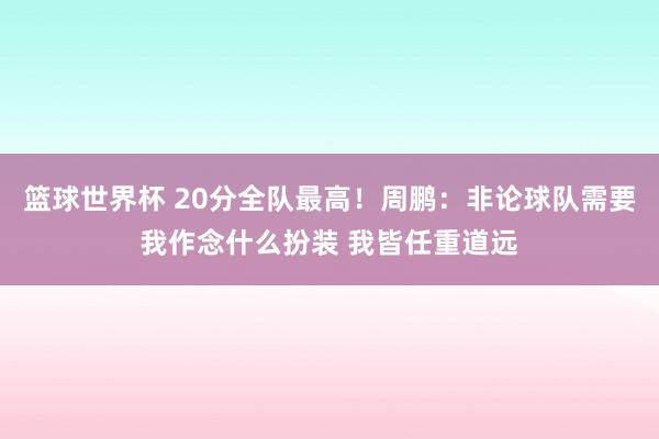 篮球世界杯 20分全队最高！周鹏：非论球队需要我作念什么扮装 我皆任重道远