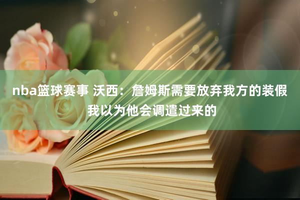 nba篮球赛事 沃西：詹姆斯需要放弃我方的装假 我以为他会调遣过来的