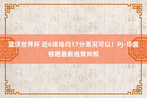 篮球世界杯 近6场场均17分景况可以！PJ-华盛顿晒最新抱臂帅照