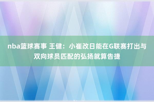 nba篮球赛事 王健：小崔改日能在G联赛打出与双向球员匹配的弘扬就算告捷