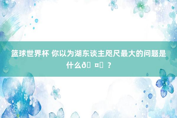 篮球世界杯 你以为湖东谈主咫尺最大的问题是什么🤔？