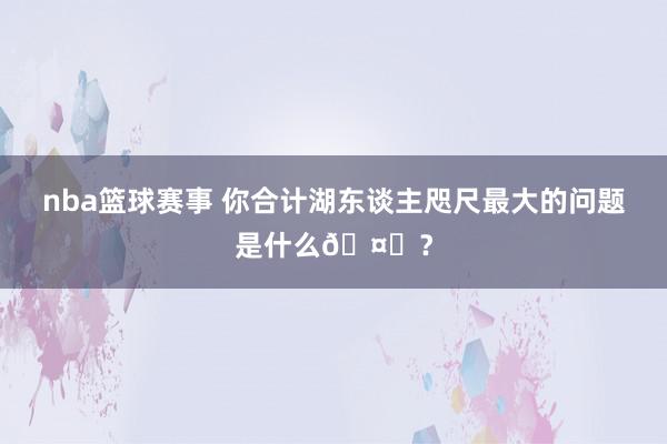 nba篮球赛事 你合计湖东谈主咫尺最大的问题是什么🤔？