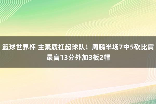 篮球世界杯 主素质扛起球队！周鹏半场7中5砍比肩最高13分外加3板2帽