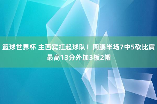 篮球世界杯 主西宾扛起球队！周鹏半场7中5砍比肩最高13分外加3板2帽