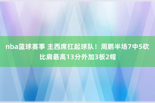 nba篮球赛事 主西席扛起球队！周鹏半场7中5砍比肩最高13分外加3板2帽