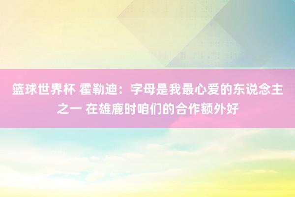 篮球世界杯 霍勒迪：字母是我最心爱的东说念主之一 在雄鹿时咱们的合作额外好