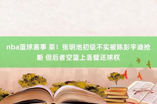 nba篮球赛事 菜！张明池初级不实被陈彭宇迪抢断 但后者空篮上丢璧还球权