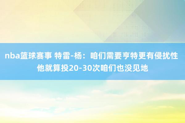 nba篮球赛事 特雷-杨：咱们需要亨特更有侵扰性 他就算投20-30次咱们也没见地