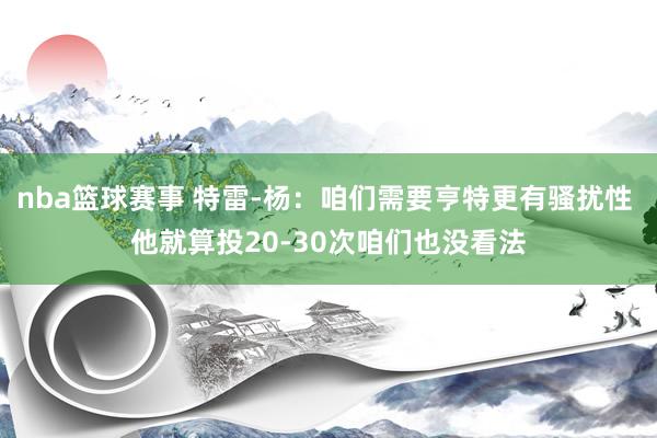 nba篮球赛事 特雷-杨：咱们需要亨特更有骚扰性 他就算投20-30次咱们也没看法