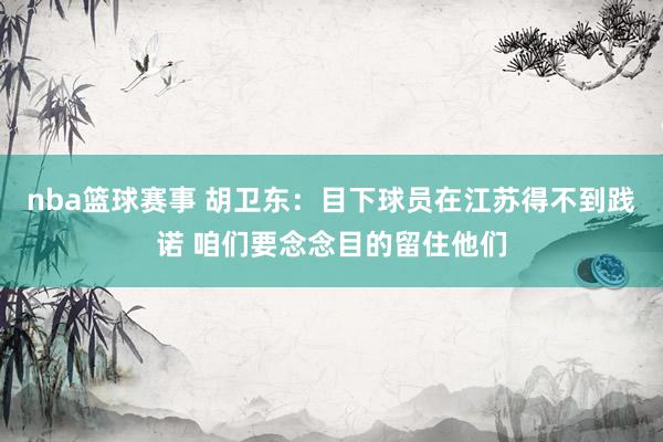 nba篮球赛事 胡卫东：目下球员在江苏得不到践诺 咱们要念念目的留住他们