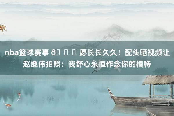 nba篮球赛事 😁愿长长久久！配头晒视频让赵继伟拍照：我舒心永恒作念你的模特