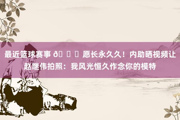 最近篮球赛事 😁愿长永久久！内助晒视频让赵继伟拍照：我风光恒久作念你的模特