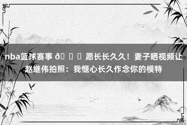 nba篮球赛事 😁愿长长久久！妻子晒视频让赵继伟拍照：我惬心长久作念你的模特