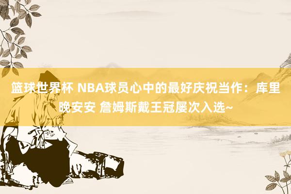 篮球世界杯 NBA球员心中的最好庆祝当作：库里晚安安 詹姆斯戴王冠屡次入选~