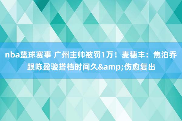 nba篮球赛事 广州主帅被罚1万！麦穗丰：焦泊乔跟陈盈骏搭档时间久&伤愈复出