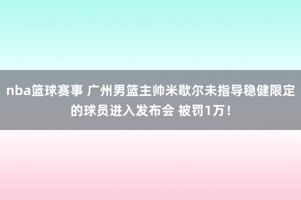 nba篮球赛事 广州男篮主帅米歇尔未指导稳健限定的球员进入发布会 被罚1万！