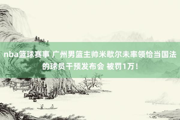 nba篮球赛事 广州男篮主帅米歇尔未率领恰当国法的球员干预发布会 被罚1万！