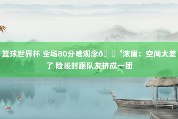 篮球世界杯 全场80分啥观念😳浓眉：空间太差了 险峻时跟队友挤成一团