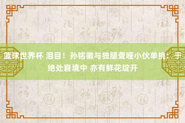 篮球世界杯 泪目！孙铭徽与独腿聋哑小伙单挑：于绝处窘境中 亦有鲜花绽开