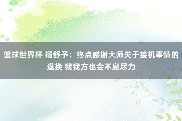 篮球世界杯 杨舒予：终点感谢大师关于接机事情的退换 我我方也会不息尽力