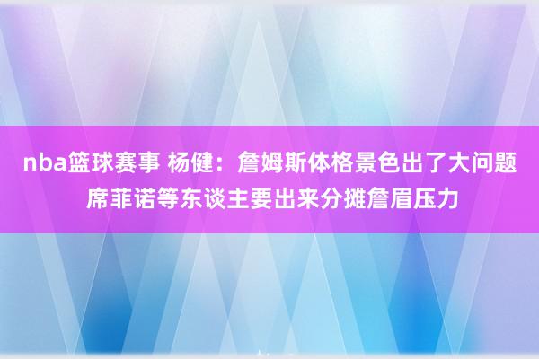 nba篮球赛事 杨健：詹姆斯体格景色出了大问题 席菲诺等东谈主要出来分摊詹眉压力